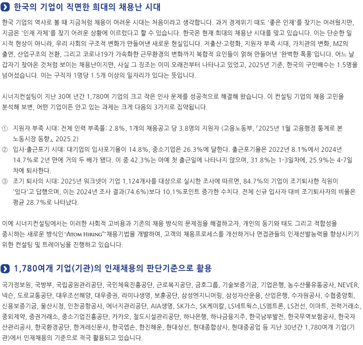 '스펙' 중심의 채용 방식에서 개인의 동기, 태도, 적합성을 중심으로
                근래 기업에서 직무와 무관한 스펙을 배제하고 기업에서 필요로 하는 역량과 자질을 평가하여 선발하는 스펙 초월 채용에 관심을 두고 있습니다만, 대부분의 기업에서 출신 학교와 성적, 토익 및 자격증 등 이른바 '스펙'중심의 채용 방식에서 벗어나지 못하고 있는 것이 사실입니다.
                그러다보니 취업을 준비하는 학생들도 본인의 적성이나 의지와 상관없는 '스펙 쌓기'에 치중할 수 밖에 없습니다.
                그러나 인재는 결코 스펙으로 규정되지 않습니다. 이에 시너지컨설팅에서는 이러한 사회적 고비용과 기존의 채용 방식의 문제점을 해결하고자, 개인의 동기와 태도 그리고 적합성을 중시하는 새로운 방식인 ATOM HIRING 채용기업을 개발하여, 귀사에 채용프로세스를  개선하거나
                면접관들의 인재선발능력을 향상시키기 위한 컨설팅 및 트레이닝을 진행하고 있습니다.