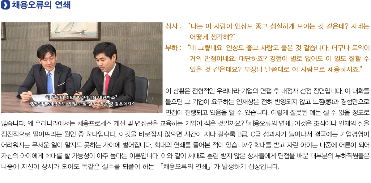 채용오류의 연쇄
            상사: 나는 이 사람이 인상도 좋고 성실하게 보이는 것 같은데? 자네는 어떻게 생각해?
            부하: 네 그렇네요. 인상도 좋고 사람도 좋은 것 같습니다. 더구나 토익이 거의 만점이네요 대단하죠? 경험이 별로 없어도 이 일도 잘할 수 있을 것 같은데요? 부장님 말씀대로 이 사람으로 채용하시죠
            이 상황은 전형적인 우리나라 기업의 면접 후 내정자 선정 장면입니다. 이 대화를 들으면 그 기업이 요구하는 인재상은 전혀 반영되지 않고 느낌(感)과 경험만으로 면접이 진행 되고 있음을 알 수 있습니다.
            이렇게 잘못된 예는 셀 수 없을 정도로 많습니다. 왜 우리나라에서는 채용프로세스 개선 및 면접관을 교육하는 기업이 적은 것일까요? 「채용오류의 연쇄」 이것은 조직이나 인재의 질을 점진적으로 떨어뜨리는 원인 중 하나입니다.
            이것을 바로잡지 않으면 시간이 지나 갈수록 B급, C급 성과자가 늘어나서 결국에는 기업경영이 어려워지는 무서운 일이 알지도 못하는 사이에 벌어집니다. 학대의 연쇄를 들어본 적이 있습니까?
            학대를 받고 자란 아이는 나중에 어른이 되어 자신의 아이에게 학대를 할 가능성이 아주 높다는 이론입니다.
            이와 같이 제대로 훈련 받지 않은 상사들에게 면접을 배운 대부분의 부하직원들은 나중에 자신이 상사가 되어도 똑같은 실수를 되풀이 하는 「채용오류의 연쇄」가 발생하기 십상입니다.