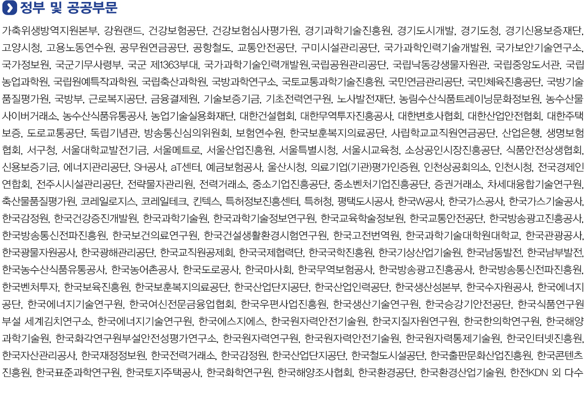 정부 및 공공부문
            가축위생방역지원본부, 강원랜드, 건강보험공단, 건강보험심사평가원, 경기과학기술진흥원, 경기도시개발, 경기도청, 경기신용보증재단, 고양시청, 고용노동연수원, 공무원연금공단, 공항철도,
            교통안전공단, 구미시설관리공단, 국가과학인력기술개발원, 국가보안기술연구소, 국가정보원, 국군기무사령부, 국군 제1363부대, 국가과학기술인력개발원,국립공원관리공단, 국립낙동강생물자원관,
            국립중앙도서관, 국립농업과학원, 국립원예특작과학원, 국립축산과학원, 국방과학연구소, 국토교통과학기술진흥원, 국민연금관리공단, 국민체육진흥공단, 국방기술품질평가원, 국방부, 근로복지공단,
            금융결제원, 기술보증기금, 기초전력연구원, 노사발전재단, 농림수산식품트레이닝문화정보원, 농수산물사이버거래소, 농수산식품유통공사, 농업기술실용화재단, 대한건설협회, 대한무역투자진흥공사,
            대한변호사협회, 대한산업안전협회, 대한주택보증, 도로교통공단, 독립기념관, 방송통신심의위원회, 보험연수원, 한국보훈복지의료공단, 사립학교교직원연금공단, 산업은행, 생명보험협회, 서구청,
            서울대학교발전기금, 서울메트로, 서울산업진흥원, 서울시, 서울시교육청, 소상공인시장진흥공단, 식품안전상생협회, 신용보증기금, 에너지관리공단, SH공사, aT센터, 예금보험공사, 울산시청,
            의료기업(기관)평가인증원, 인천상공회의소, 인천시청, 전국경제인연합회, 전주시시설관리공단, 전략물자관리원, 전력거래소, 중소기업진흥공단, 중소벤처기업진흥공단, 증권거래소, 차세대융합기술연구원,
            축산물품질평가원, 코레일로지스, 코레일테크, 킨텍스, 특허정보진흥센터, 특허청, 평택도시공사, 한국W공사, 한국가스공사, 한국가스기술공사, 한국감정원, 한국건강증진개발원, 한국과학기술원,
            한국과학기술정보연구원, 한국교육학술정보원, 한국교통안전공단, 한국방송광고진흥공사, 한국방송통신전파진흥원, 한국보건의료연구원, 한국건설생활환경시험연구원, 한국고전번역원, 한국과학기술대학원대학교,
            한국관광공사, 한국광물자원공사, 한국광해관리공단, 한국교직원공제회, 한국국제협력단, 한국국학진흥원, 한국기상산업기술원, 한국남동발전, 한국남부발전, 한국농수산식품유통공사, 한국농어촌공사, 한국도로공사,
            한국마사회, 한국무역보험공사, 한국방송광고진흥공사, 한국방송통신전파진흥원, 한국벤처투자, 한국보육진흥원, 한국보훈복지의료공단, 한국산업단지공단, 한국산업인력공단, 한국생산성본부, 한국수자원공사,
            한국에너지공단, 한국에너지기술연구원, 한국여신전문금융업협회, 한국우편사업진흥원, 한국생산기술연구원, 한국승강기안전공단, 한국식품연구원부설 세계김치연구소, 한국에너지기술연구원, 한국에스지에스,
            한국원자력안전기술원, 한국지질자원연구원, 한국한의학연구원, 한국해양과학기술원, 한국화각연구원부설안전성평가연구소, 한국원자력연구원, 한국원자력안전기술원, 한국원자력통제기술원, 한국인터넷진흥원,
            한국자산관리공사, 한국재정정보원, 한국전력거래소, 한국감정원, 한국산업단지공단, 한국철도시설공단, 한국출판문화산업진흥원, 한국콘텐츠진흥원, 한국표준과학연구원, 한국토지주택공사, 한국화학연구원,
            한국해양조사협회, 한국환경공단, 한국환경산업기술원, 한전KDN 외 다수.