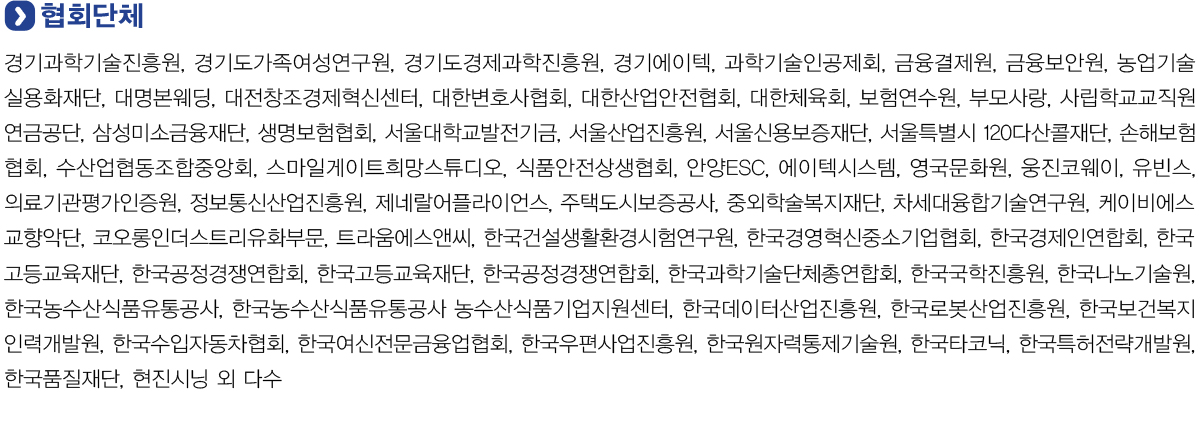 협회단체
            경기과학기술진흥원, 경기도가족여성연구원, 경기도경제과학진흥원, 경기에이텍, 과학기술인공제회, 금융결제원, 금융보안원, 농업기술실용화재단, 대명본웨딩, 대전창조경제혁신센터, 대한변호사협회, 대한산업안전협회,
            대한체육회, 보험연수원, 부모사랑, 사립학교교직원연금공단, 삼성미소금융재단, 생명보험협회, 서울대학교발전기금, 서울산업진흥원, 서울신용보증재단, 서울특별시 120다산콜재단, 손해보험협회, 수산업협동조합중앙회,
            스마일게이트희망스튜디오, 식품안전상생협회, 안양ESC, 에이텍시스템, 영국문화원, 웅진코웨이, 유빈스, 의료기관평가인증원, 정보통신산업진흥원, 제네랄어플라이언스, 주택도시보증공사, 중외학술복지재단, 차세대융합기술연구원,
            케이비에스교향악단, 코오롱인더스트리유화부문, 트라움에스앤씨, 한국건설생활환경시험연구원, 한국경영혁신중소기업협회, 한국경제인연합회, 한국고등교육재단, 한국공정경쟁연합회, 한국고등교육재단, 한국공정경쟁연합회,
            한국과학기술단체총연합회, 한국국학진흥원, 한국나노기술원, 한국농수산식품유통공사, 한국농수산식품유통공사 농수산식품기업지원센터, 한국데이터산업진흥원, 한국로봇산업진흥원, 한국보건복지인력개발원, 한국수입자동차협회,
            한국여신전문금융업협회, 한국우편사업진흥원, 한국원자력통제기술원, 한국타코닉, 한국특허전략개발원, 한국품질재단, 현진시닝 외 다수.