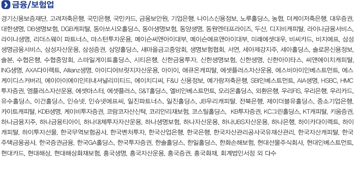 금융/보험업
            경기신용보증재단, 고려저축은행, 국민은행, 국민카드, 금융보안원, 기업은행, 나이스신용정보, 노루홀딩스, 농협, 더케이저축은행, 대우증권, 대한생명, DB생명보험, DGB캐피탈, 동아쏘시오홀딩스, 동아생명보험, 동양생명,
            동원엔터프라이즈, 두산, 디지비캐피탈, 라이나금융서비스, 라이나생명, 리더스웨이 파트너스, 마스턴투자운용, 메이슨씨앤아이대부, 메이슨에프앤아이대부, 미래에셋대우, 비씨카드, 비지에프, 삼성생명금융서비스, 삼성자산운용,
            삼성증권, 삼양홀딩스, 새마을금고중앙회, 생명보험협회, 서연, 세아제강지주, 세아홀딩스, 솔로몬신용정보, 솔본, 수협은행, 수협중앙회, 스마일게이트홀딩스, 시티은행, 신한금융투자, 신한생명보험, 신한생명, 신한아이타스,
            씨앤에이치캐피탈, ING생명, AXA다이렉트, Allianz생명, 아이디어브릿지자산운용, 아이이, 애큐온캐피탈, 에셋플러스자산운용, 에스비아이인베스트먼트, 에스케이디스커버리, 에이아이에이인터내셔널리미티드, 에이치디씨, F&U 신용정보,
            예가람저축은행, SBI인베스트먼트, AIA생명, HSBC, HMC투자증권, 엠플러스자산운용, 에셋마스터, 에셋플러스, S&T홀딩스, 엘비인베스트먼트, 오리온홀딩스, 외환은행, 우리FIS, 우리은행, 우리카드, 유수홀딩스, 이건홀딩스, 인슈넷,
            인슈넷에프씨, 일진파트너스, 일진홀딩스, JB우리캐피탈, 전북은행, 제이더블유홀딩스, 중소기업은행, 카이트캐피탈, KDB생명, 케이비투자증권, 코람코자산신탁, 코리안리재보험, 코스틸홀딩스,  KB투자증권, KC그린홀딩스, KT캐피탈,
            키움증권, 하나금융지주, 하나금융티아이, 하나대체투자자산운용, 하나생명보험, 하나자산운용, 하나UBS자산운용, 하나은행, 하이카다이렉트, 하이캐피탈, 하이투자선물, 한국무역보험공사, 한국벤처투자, 한국산업은행, 한국은행,
            한국자산관리공사국유재산관리, 한국자산캐피탈, 한국주택금융공사, 한국증권금융, 한국GA홀딩스, 한국투자증권, 한솔홀딩스, 한일홀딩스, 한화손해보험, 현대선물주식회사, 현대인베스트먼트, 현대카드, 현대해상, 현대해상화재보험,
            흥국생명, 흥국자산운용, 흥국증권, 흥국화재, 회계법인서정 외 다수.