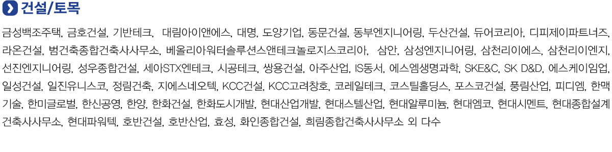 건설/토목
            금성백조주택, 금호건설, 기반테크,  대림아이앤에스, 대명, 도양기업, 동문건설, 동부엔지니어링, 두산건설, 듀어코리아, 디피제이파트너즈, 라온건설, 범건축종합건축사사무소, 베올리아워터솔루션스앤테크놀로지스코리아,  삼안, 삼성엔지니어링,
            삼천리이에스, 삼천리이엔지, 선진엔지니어링, 성우종합건설, 세아STX엔테크, 시공테크, 쌍용건설, 아주산업, IS동서, 에스엠생명과학, SKE&C, SK D&D, 에스케이임업, 일성건설, 일진유니스코, 정림건축, 지에스네오텍, KCC건설, KCC고려창호,
            코레일테크, 코스틸홀딩스, 포스코건설, 풍림산업, 피디엠, 한맥기술, 한미글로벌, 한신공영, 한양, 한화건설, 한화도시개발, 현대산업개발, 현대스텔산업, 현대알루미늄, 현대엠코, 현대시멘트, 현대종합설계건축사사무소, 현대파워텍, 호반건설,
            호반산업, 효성, 화인종합건설, 희림종합건축사사무소 외 다수.