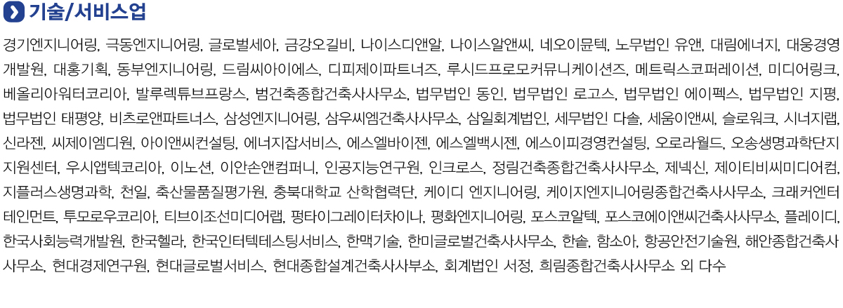 기술/서비스업
            경기엔지니어링, 극동엔지니어링, 글로벌세아, 금강오길비, 나이스디앤알, 나이스알앤씨, 네오이뮨텍, 노무법인 유앤, 대림에너지, 대웅경영개발원, 대홍기획, 동부엔지니어링, 드림씨아이에스, 디피제이파트너즈, 루시드프로모커뮤니케이션즈, 메트릭스코퍼레이션, 미디어링크,
            베올리아워터코리아, 발루렉튜브프랑스, 범건축종합건축사사무소, 법무법인 동인, 법무법인 로고스, 법무법인 에이펙스, 법무법인 지평, 법무법인 태평양, 비츠로앤파트너스, 삼성엔지니어링, 삼우씨엠건축사사무소, 삼일회계법인, 세무법인 다솔, 세움이앤씨, 슬로워크, 시너지랩,
            신라젠, 씨제이엠디원, 아이앤씨컨설팅, 에너지잡서비스, 에스엘바이젠, 에스엘백시젠, 에스이피경영컨설팅, 오로라월드, 오송생명과학단지지원센터, 우시앱텍코리아, 이노션, 이안손앤컴퍼니, 인공지능연구원, 인크로스, 정림건축종합건축사사무소, 제넥신, 제이티비씨미디어컴,
            지플러스생명과학, 천일, 축산물품질평가원, 충북대학교 산학협력단, 케이디 엔지니어링, 케이지엔지니어링종합건축사사무소, 크래커엔터테인먼트, 투모로우코리아, 티브이조선미디어랩, 펑타이그레이터차이나, 평화엔지니어링, 포스코알텍, 포스코에이앤씨건축사사무소, 플레이디,
            한국사회능력개발원, 한국헬라, 한국인터텍테스팅서비스, 한맥기술, 한미글로벌건축사사무소, 한솥, 함소아, 항공안전기술원, 해안종합건축사사무소, 현대경제연구운, 현대글로벌서비스, 현대종합설계건축사사부소, 회계법인 서정, 희림종합건축사사무소 외 다수.