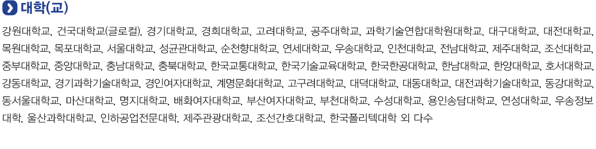 대학(교)
            강원대학교, 건국대학교(글로컬), 경기대학교, 경희대학교, 고려대학교, 공주대학교, 과학기술연합대학원대학교, 대구대학교, 대전대학교, 목원대학교, 목포대학교, 서울대학교, 성균관대학교, 순천향대학교, 연세대학교, 우송대학교, 인천대학교, 전남대학교, 제주대학교,
            조선대학교, 중부대학교, 중앙대학교, 충남대학교, 충북대학교, 한국교통대학교, 한국기술교육대학교, 한국한공대학교, 한남대학교, 한양대학교, 호서대학교, 강동대학교, 경기과학기술대학교, 경인여자대학교, 계명문화대학교, 고구려대학교, 대덕대학교, 대동대학교, 대전과학기술대학교,
            동강대학교, 동서울대학교, 마산대학교, 명지대학교, 배화여자대학교, 부산여자대학교, 부천대학교, 수성대학교, 용인송담대학교, 연성대학교, 우송정보대학, 울산과학대학교, 인하공업전문대학, 제주관광대학교, 조선간호대학교, 한국폴리텍대학 외 다수.